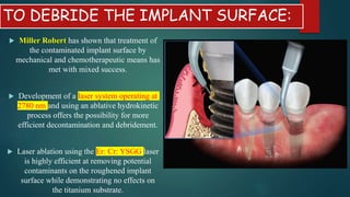 TO DEBRIDE THE IMPLANT SURFACE:
 Miller Robert has shown that treatment of
the contaminated implant surface by
mechanical and chemotherapeutic means has
met with mixed success.
 Development of a laser system operating at
2780 nm and using an ablative hydrokinetic
process offers the possibility for more
efficient decontamination and debridement.
 Laser ablation using the Er: Cr: YSGG laser
is highly efficient at removing potential
contaminants on the roughened implant
surface while demonstrating no effects on
the titanium substrate.
 