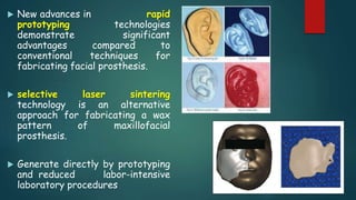  New advances in rapid
prototyping technologies
demonstrate significant
advantages compared to
conventional techniques for
fabricating facial prosthesis.
 selective laser sintering
technology is an alternative
approach for fabricating a wax
pattern of maxillofacial
prosthesis.
 Generate directly by prototyping
and reduced labor-intensive
laboratory procedures
 
