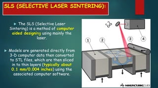 SLS (SELECTIVE LASER SINTERING):
 The SLS (Selective Laser
Sintering) is a method of computer
aided designing using mainly the
laser.
 Models are generated directly from
3-D computer data then converted
to STL files, which are then sliced
in to thin layers (typically about
0.1 mm/0.004 inches) using the
associated computer software.
 