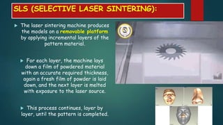  The laser sintering machine produces
the models on a removable platform
by applying incremental layers of the
pattern material.
 For each layer, the machine lays
down a film of powdered material
with an accurate required thickness,
again a fresh film of powder is laid
down, and the next layer is melted
with exposure to the laser source.
 This process continues, layer by
layer, until the pattern is completed.
SLS (SELECTIVE LASER SINTERING):
 
