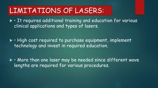 LIMITATIONS OF LASERS:
 • It requires additional training and education for various
clinical applications and types of lasers.
 • High cost required to purchase equipment, implement
technology and invest in required education.
 • More than one laser may be needed since different wave
lengths are required for various procedures.
 