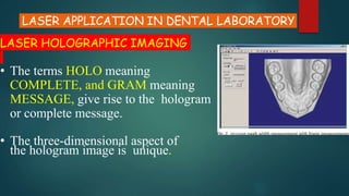 LASER APPLICATION IN DENTAL LABORATORY
LASER HOLOGRAPHIC IMAGING
• The terms HOLO meaning
COMPLETE, and GRAM meaning
MESSAGE, give rise to the hologram
or complete message.
• The three-dimensional aspect of
the hologram image is unique.
 