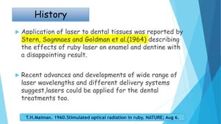  Application of laser to dental tissues was reported by
Stern, Sognnaes and Goldman et al.(1964) describing
the effects of ruby laser on enamel and dentine with
a disappointing result.
 Recent advances and developments of wide range of
laser wavelengths and different delivery systems
suggest,lasers could be applied for the dental
treatments too.
T.H.Maiman. 1960.Stimulated optical radiation in ruby. NATURE; Aug 6.
History
 