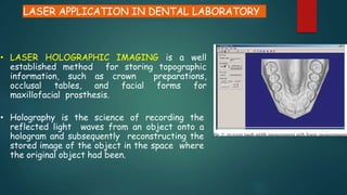 LASER APPLICATION IN DENTAL LABORATORY
• LASER HOLOGRAPHIC IMAGING is a well
established method for storing topographic
information, such as crown preparations,
occlusal tables, and facial forms for
maxillofacial prosthesis.
• Holography is the science of recording the
reflected light waves from an object onto a
hologram and subsequently reconstructing the
stored image of the object in the space where
the original object had been.
 