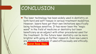 CONCLUSION
 The laser technology has been widely used in dentistry on
both hard and soft tissues in various treatment modalities.
However, lasers have got their own limitations specifically
being technique sensitive. It has never been the “magic
wand” in the field of medicine or dentistry but been
beneficiary as an adjunct with other procedures used for
the treatment. In the future laser dentistry can be more
brighter with going on further research. Even now Lasers
are blessing in disguise if used efficaciously and ethically.
As Aaron Rose Says,
 