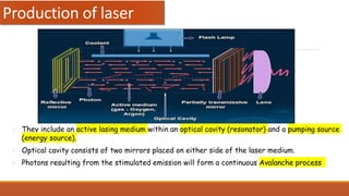 Production of laser
 They include an active lasing medium within an optical cavity (resonator) and a pumping source
(energy source).
 Optical cavity consists of two mirrors placed on either side of the laser medium.
 Photons resulting from the stimulated emission will form a continuous Avalanche process
 