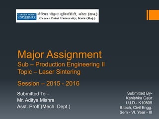 Major Assignment
Sub – Production Engineering II
Topic – Laser Sintering
Session – 2015 - 2016
Submitted To –
Mr. Aditya Mishra
Asst. Proff.(Mech. Dept.)
Submitted By-
Kanishka Gaur
U.I.D.- K10805
B.tech, Civil Engg.
Sem - VI, Year - III
 