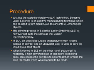 Procedure
 Just like the Stereolithography (SLA) technology, Selective
Laser Sintering is an additive manufacturing technique which
can be used to turn digital CAD designs into 3-Dimensional
objects.
 The printing process in Selective Laser Sintering (SLS) is
however not quite the same as that used in
Stereolithography.
 In SLA, an ultraviolet curable photopolyme resin is used
instead of powder and an ultraviolet laser is used to cure the
liquid into a solid object.
 When it comes to SLS on the other hand, powdered is
heated by a high powered laser at just below its melting
point. This causes the powders to sinter together forming the
solid 3D model which was intended to be made.
 