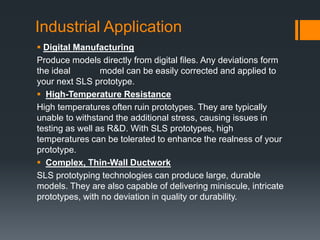 Industrial Application
 Digital Manufacturing
Produce models directly from digital files. Any deviations form
the ideal model can be easily corrected and applied to
your next SLS prototype.
 High-Temperature Resistance
High temperatures often ruin prototypes. They are typically
unable to withstand the additional stress, causing issues in
testing as well as R&D. With SLS prototypes, high
temperatures can be tolerated to enhance the realness of your
prototype.
 Complex, Thin-Wall Ductwork
SLS prototyping technologies can produce large, durable
models. They are also capable of delivering miniscule, intricate
prototypes, with no deviation in quality or durability.
 