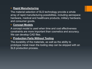  Rapid Manufacturing
The material selection of SLS technology provide a whole
array of rapid manufacturing possibilities, including aerospace
hardware, medical and healthcare products, military hardware,
and consumer goods.
 Concept Models
A concept model is used when time and cost effectiveness
constraints are more important than cosmetics and accuracy.
We can develop CAD files.
 Production Parts Without Tooling
The durability of the materials, as well as the ability to
prototype metal mean the tooling step can be skipped with an
SLS production process.
 