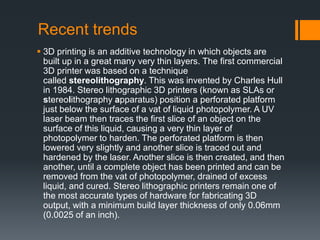Recent trends
 3D printing is an additive technology in which objects are
built up in a great many very thin layers. The first commercial
3D printer was based on a technique
called stereolithography. This was invented by Charles Hull
in 1984. Stereo lithographic 3D printers (known as SLAs or
stereolithography apparatus) position a perforated platform
just below the surface of a vat of liquid photopolymer. A UV
laser beam then traces the first slice of an object on the
surface of this liquid, causing a very thin layer of
photopolymer to harden. The perforated platform is then
lowered very slightly and another slice is traced out and
hardened by the laser. Another slice is then created, and then
another, until a complete object has been printed and can be
removed from the vat of photopolymer, drained of excess
liquid, and cured. Stereo lithographic printers remain one of
the most accurate types of hardware for fabricating 3D
output, with a minimum build layer thickness of only 0.06mm
(0.0025 of an inch).
 