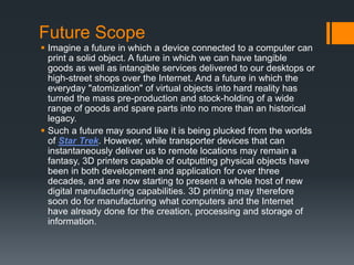 Future Scope
 Imagine a future in which a device connected to a computer can
print a solid object. A future in which we can have tangible
goods as well as intangible services delivered to our desktops or
high-street shops over the Internet. And a future in which the
everyday "atomization" of virtual objects into hard reality has
turned the mass pre-production and stock-holding of a wide
range of goods and spare parts into no more than an historical
legacy.
 Such a future may sound like it is being plucked from the worlds
of Star Trek. However, while transporter devices that can
instantaneously deliver us to remote locations may remain a
fantasy, 3D printers capable of outputting physical objects have
been in both development and application for over three
decades, and are now starting to present a whole host of new
digital manufacturing capabilities. 3D printing may therefore
soon do for manufacturing what computers and the Internet
have already done for the creation, processing and storage of
information.
 
