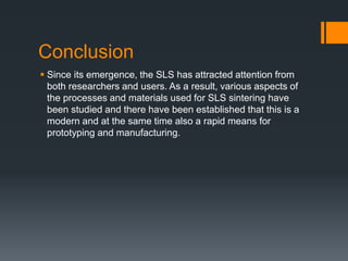 Conclusion
 Since its emergence, the SLS has attracted attention from
both researchers and users. As a result, various aspects of
the processes and materials used for SLS sintering have
been studied and there have been established that this is a
modern and at the same time also a rapid means for
prototyping and manufacturing.
 