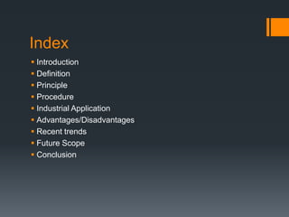 Index
 Introduction
 Definition
 Principle
 Procedure
 Industrial Application
 Advantages/Disadvantages
 Recent trends
 Future Scope
 Conclusion
 