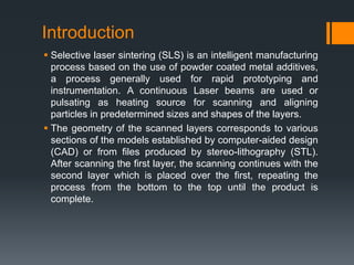Introduction
 Selective laser sintering (SLS) is an intelligent manufacturing
process based on the use of powder coated metal additives,
a process generally used for rapid prototyping and
instrumentation. A continuous Laser beams are used or
pulsating as heating source for scanning and aligning
particles in predetermined sizes and shapes of the layers.
 The geometry of the scanned layers corresponds to various
sections of the models established by computer-aided design
(CAD) or from files produced by stereo-lithography (STL).
After scanning the first layer, the scanning continues with the
second layer which is placed over the first, repeating the
process from the bottom to the top until the product is
complete.
 