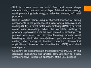  SLS is known also as solid free and open shape
manufacturing process, as a layer fabrication technology,
rapid prototyping technology, a selective sintering of metal
powders.
 SLS is reactive when using a chemical reaction of mixing
components in the presence of a laser and a selective laser
melting (SLM), a direct metal laser sintering (DMLS) or direct
metal laser re-melting, when the complete melting of
powders is pervasive over the solid state dust sintering. This
process was also used in manufacturing moulds, rapid
handling of electrodes manufactured, polymer moulds, die
casting, die casting of titanium zirconium, bio-medical
applications, pieces of zirconium-titanium (PZT) and sheet
metal parts.
 Currently, the experiments in the laboratory of INCDMTM and
dedicated magazines and articles draw attention to a new
comprehensive, integrated approach, of the SLS process
 