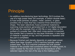 Principle
 An additive manufacturing layer technology, SLS involves the
use of a high power laser (for example, a carbon dioxide laser)
to fuse small particles of plastic, metal, ceramic, or glass
powders into a mass that has a desired three-dimensional
shape. The laser selectively fuses powdered material by
scanning cross-sections generated from a 3-D digital description
of the part (for example from a CAD file or scan data) on the
surface of a powder bed. After each cross-section is scanned,
the powder bed is lowered by one layer thickness, a new layer
of material is applied on top, and the process is repeated until
the part is completed.
 Because finished part density depends on peak laser power,
rather than laser duration, a SLS machine typically uses a
pulsed laser. The SLS machine preheats the bulk powder
material in the powder bed somewhat below its melting point, to
make it easier for the laser to raise the temperature of the
selected regions the rest of the way to the melting point.
 