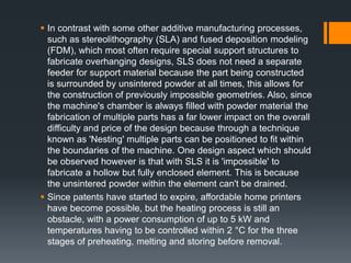  In contrast with some other additive manufacturing processes,
such as stereolithography (SLA) and fused deposition modeling
(FDM), which most often require special support structures to
fabricate overhanging designs, SLS does not need a separate
feeder for support material because the part being constructed
is surrounded by unsintered powder at all times, this allows for
the construction of previously impossible geometries. Also, since
the machine's chamber is always filled with powder material the
fabrication of multiple parts has a far lower impact on the overall
difficulty and price of the design because through a technique
known as 'Nesting' multiple parts can be positioned to fit within
the boundaries of the machine. One design aspect which should
be observed however is that with SLS it is 'impossible' to
fabricate a hollow but fully enclosed element. This is because
the unsintered powder within the element can't be drained.
 Since patents have started to expire, affordable home printers
have become possible, but the heating process is still an
obstacle, with a power consumption of up to 5 kW and
temperatures having to be controlled within 2 °C for the three
stages of preheating, melting and storing before removal.
 