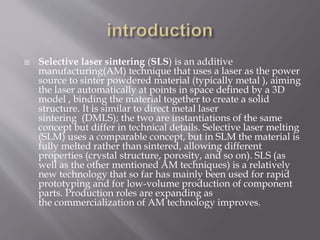  Selective laser sintering (SLS) is an additive
manufacturing(AM) technique that uses a laser as the power
source to sinter powdered material (typically metal ), aiming
the laser automatically at points in space defined by a 3D
model , binding the material together to create a solid
structure. It is similar to direct metal laser
sintering (DMLS); the two are instantiations of the same
concept but differ in technical details. Selective laser melting
(SLM) uses a comparable concept, but in SLM the material is
fully melted rather than sintered, allowing different
properties (crystal structure, porosity, and so on). SLS (as
well as the other mentioned AM techniques) is a relatively
new technology that so far has mainly been used for rapid
prototyping and for low-volume production of component
parts. Production roles are expanding as
the commercialization of AM technology improves.
 