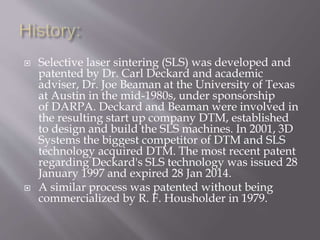  Selective laser sintering (SLS) was developed and
patented by Dr. Carl Deckard and academic
adviser, Dr. Joe Beaman at the University of Texas
at Austin in the mid-1980s, under sponsorship
of DARPA. Deckard and Beaman were involved in
the resulting start up company DTM, established
to design and build the SLS machines. In 2001, 3D
Systems the biggest competitor of DTM and SLS
technology acquired DTM. The most recent patent
regarding Deckard's SLS technology was issued 28
January 1997 and expired 28 Jan 2014.
 A similar process was patented without being
commercialized by R. F. Housholder in 1979.
 