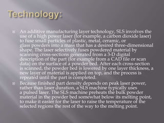  An additive manufacturing layer technology, SLS involves the
use of a high power laser (for example, a carbon dioxide laser)
to fuse small particles of plastic, metal, ceramic, or
glass powders into a mass that has a desired three-dimensional
shape. The laser selectively fuses powdered material by
scanning cross-sections generated from a 3-D digital
description of the part (for example from a CAD file or scan
data) on the surface of a powder bed. After each cross-section
is scanned, the powder bed is lowered by one layer thickness, a
new layer of material is applied on top, and the process is
repeated until the part is completed.
 Because finished part density depends on peak laser power,
rather than laser duration, a SLS machine typically uses
a pulsed laser. The SLS machine preheats the bulk powder
material in the powder bed somewhat below its melting point,
to make it easier for the laser to raise the temperature of the
selected regions the rest of the way to the melting point.
 