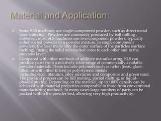  Some SLS machines use single-component powder, such as direct metal
laser sintering . Powders are commonly produced by ball milling .
However, most SLS machines use two-component powders, typically
either coated powder or a powder mixture. In single-component
powders, the laser melts only the outer surface of the particles (surface
melting), fusing the solid non-melted cores to each other and to the
previous layer.
 Compared with other methods of additive manufacturing, SLS can
produce parts from a relatively wide range of commercially available
powder materials. These include polymers such as nylon (neat, glass-
filled, or with other fillers) or polystyrene, metals
including steel, titanium, alloy mixtures, and composites and green sand.
The physical process can be full melting, partial melting, or liquid-
phase sintering. Depending on the material, up to 100% density can be
achieved with material properties comparable to those from conventional
manufacturing methods. In many cases large numbers of parts can be
packed within the powder bed, allowing very high productivity.
 