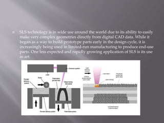  SLS technology is in wide use around the world due to its ability to easily
make very complex geometries directly from digital CAD data. While it
began as a way to build prototype parts early in the design cycle, it is
increasingly being used in limited-run manufacturing to produce end-use
parts. One less expected and rapidly growing application of SLS is its use
in art.
 