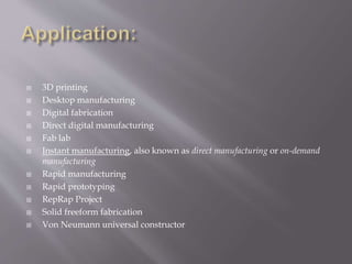  3D printing
 Desktop manufacturing
 Digital fabrication
 Direct digital manufacturing
 Fab lab
 Instant manufacturing, also known as direct manufacturing or on-demand
manufacturing
 Rapid manufacturing
 Rapid prototyping
 RepRap Project
 Solid freeform fabrication
 Von Neumann universal constructor
 