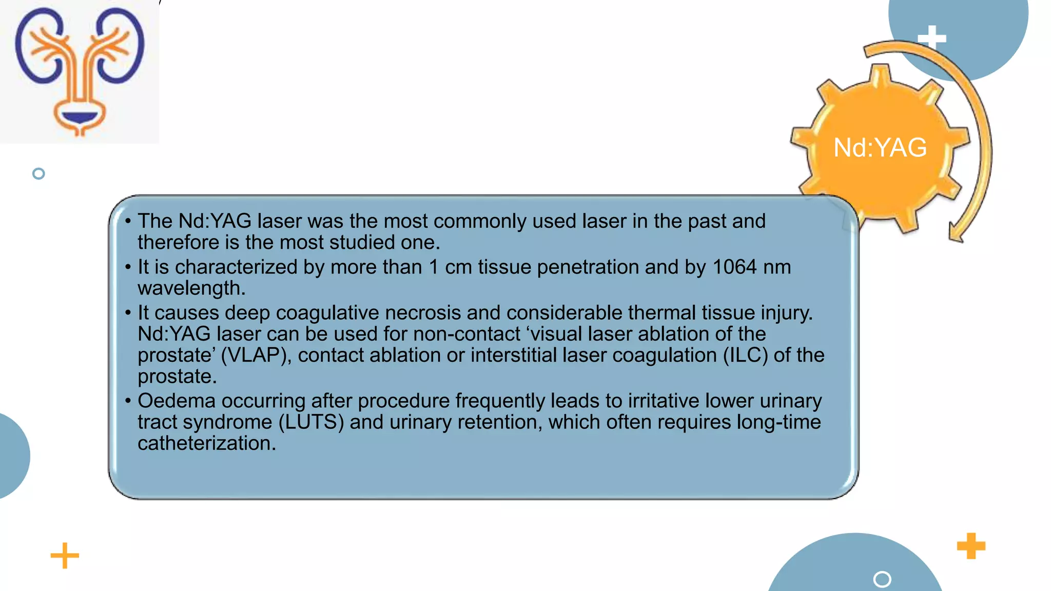 Nd:YAG
• The Nd:YAG laser was the most commonly used laser in the past and
therefore is the most studied one.
• It is characterized by more than 1 cm tissue penetration and by 1064 nm
wavelength.
• It causes deep coagulative necrosis and considerable thermal tissue injury.
Nd:YAG laser can be used for non-contact ‘visual laser ablation of the
prostate’ (VLAP), contact ablation or interstitial laser coagulation (ILC) of the
prostate.
• Oedema occurring after procedure frequently leads to irritative lower urinary
tract syndrome (LUTS) and urinary retention, which often requires long-time
catheterization.
 