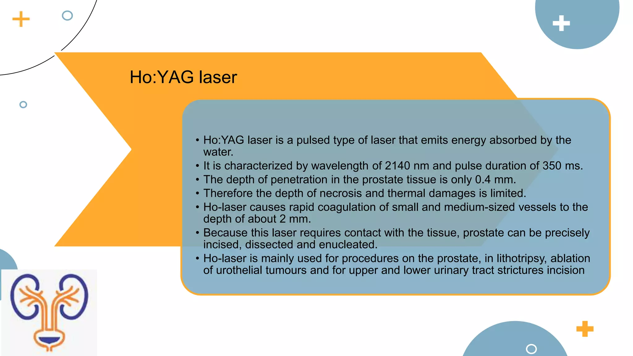 • Ho:YAG laser is a pulsed type of laser that emits energy absorbed by the
water.
• It is characterized by wavelength of 2140 nm and pulse duration of 350 ms.
• The depth of penetration in the prostate tissue is only 0.4 mm.
• Therefore the depth of necrosis and thermal damages is limited.
• Ho-laser causes rapid coagulation of small and medium-sized vessels to the
depth of about 2 mm.
• Because this laser requires contact with the tissue, prostate can be precisely
incised, dissected and enucleated.
• Ho-laser is mainly used for procedures on the prostate, in lithotripsy, ablation
of urothelial tumours and for upper and lower urinary tract strictures incision
Ho:YAG laser
 