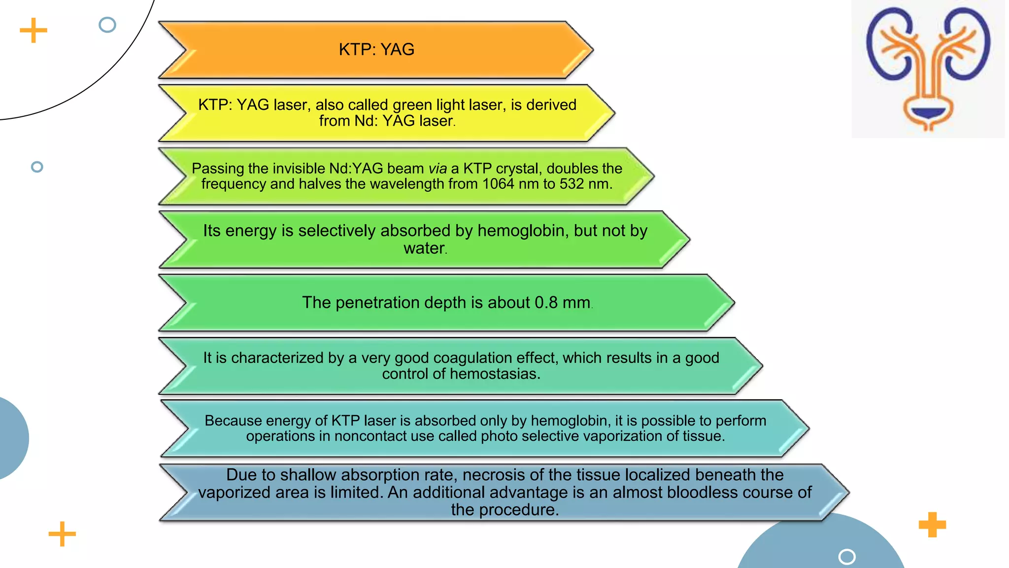 KTP: YAG
KTP: YAG laser, also called green light laser, is derived
from Nd: YAG laser.
Passing the invisible Nd:YAG beam via a KTP crystal, doubles the
frequency and halves the wavelength from 1064 nm to 532 nm.
Its energy is selectively absorbed by hemoglobin, but not by
water.
The penetration depth is about 0.8 mm.
It is characterized by a very good coagulation effect, which results in a good
control of hemostasias.
Because energy of KTP laser is absorbed only by hemoglobin, it is possible to perform
operations in noncontact use called photo selective vaporization of tissue.
Due to shallow absorption rate, necrosis of the tissue localized beneath the
vaporized area is limited. An additional advantage is an almost bloodless course of
the procedure.
 