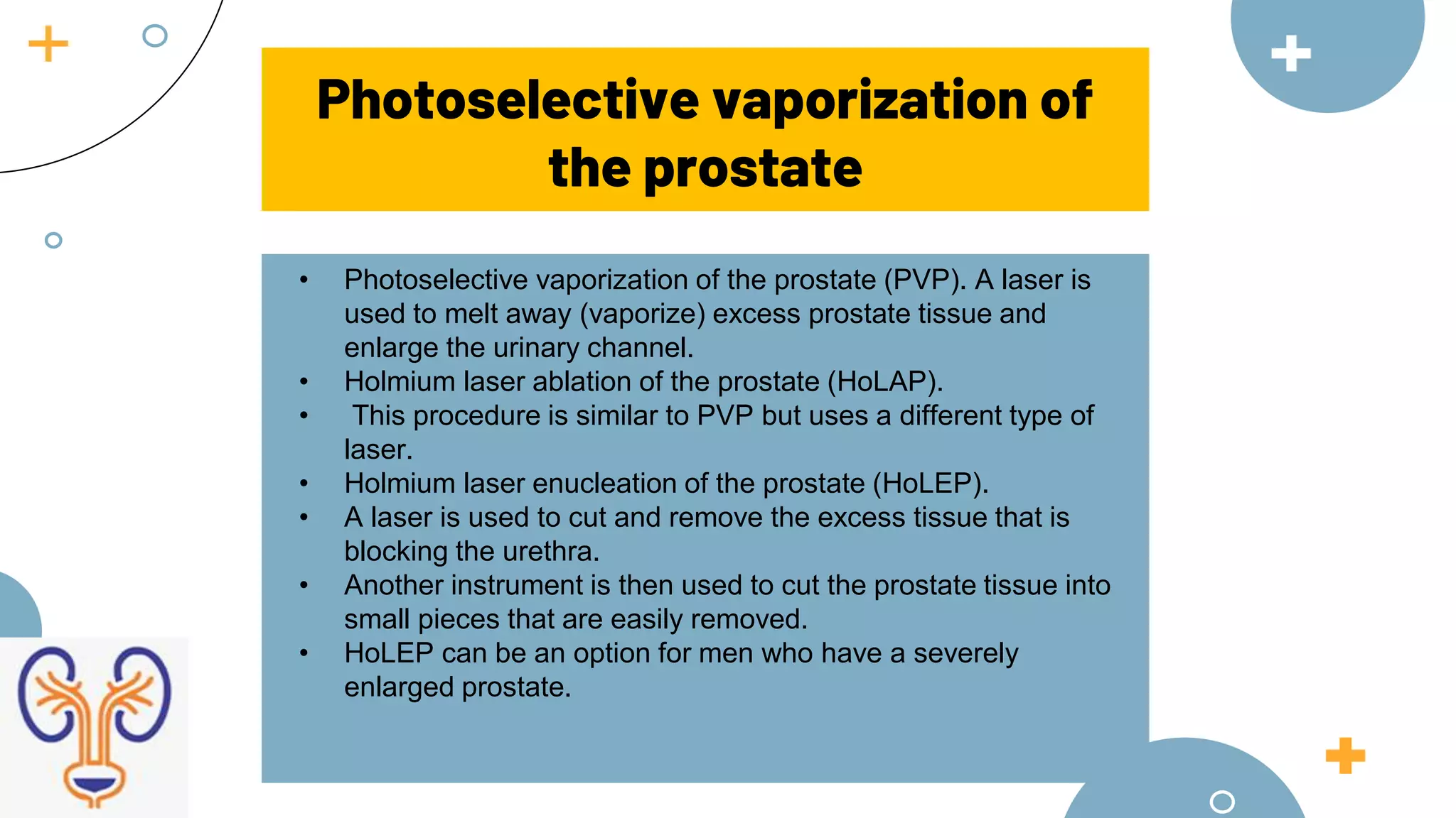 Photoselective vaporization of
the prostate
• Photoselective vaporization of the prostate (PVP). A laser is
used to melt away (vaporize) excess prostate tissue and
enlarge the urinary channel.
• Holmium laser ablation of the prostate (HoLAP).
• This procedure is similar to PVP but uses a different type of
laser.
• Holmium laser enucleation of the prostate (HoLEP).
• A laser is used to cut and remove the excess tissue that is
blocking the urethra.
• Another instrument is then used to cut the prostate tissue into
small pieces that are easily removed.
• HoLEP can be an option for men who have a severely
enlarged prostate.
 