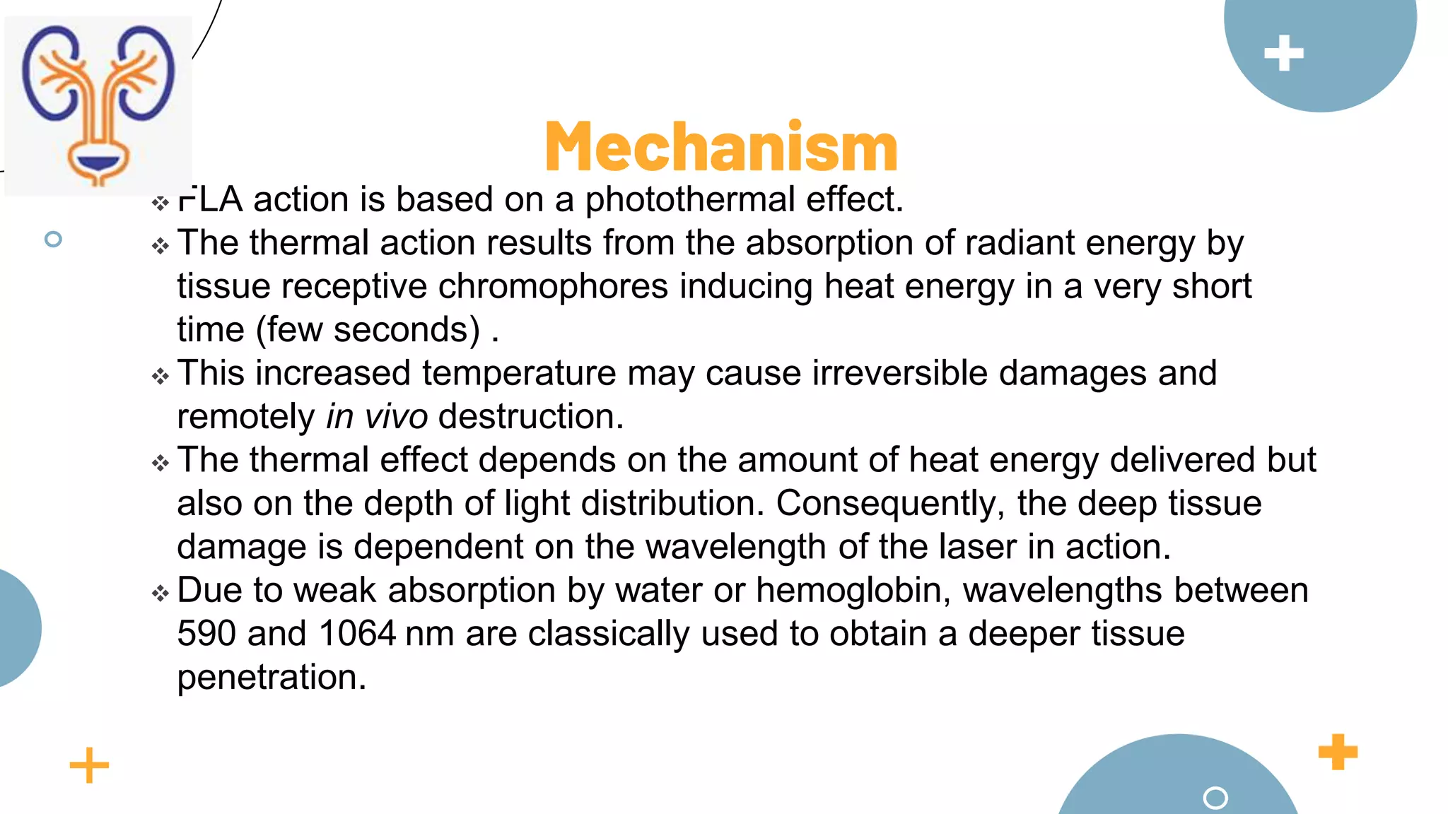  FLA action is based on a photothermal effect.
 The thermal action results from the absorption of radiant energy by
tissue receptive chromophores inducing heat energy in a very short
time (few seconds) .
 This increased temperature may cause irreversible damages and
remotely in vivo destruction.
 The thermal effect depends on the amount of heat energy delivered but
also on the depth of light distribution. Consequently, the deep tissue
damage is dependent on the wavelength of the laser in action.
 Due to weak absorption by water or hemoglobin, wavelengths between
590 and 1064 nm are classically used to obtain a deeper tissue
penetration.
Mechanism
 
