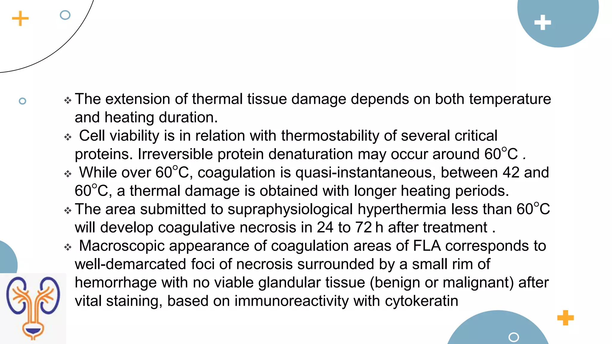  The extension of thermal tissue damage depends on both temperature
and heating duration.
 Cell viability is in relation with thermostability of several critical
proteins. Irreversible protein denaturation may occur around 60°C .
 While over 60°C, coagulation is quasi-instantaneous, between 42 and
60°C, a thermal damage is obtained with longer heating periods.
 The area submitted to supraphysiological hyperthermia less than 60°C
will develop coagulative necrosis in 24 to 72 h after treatment .
 Macroscopic appearance of coagulation areas of FLA corresponds to
well-demarcated foci of necrosis surrounded by a small rim of
hemorrhage with no viable glandular tissue (benign or malignant) after
vital staining, based on immunoreactivity with cytokeratin
 