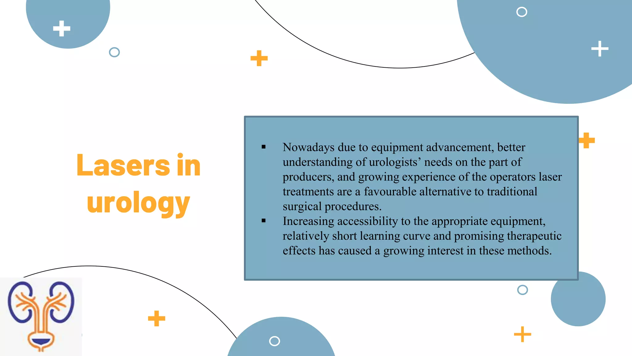  Nowadays due to equipment advancement, better
understanding of urologists’ needs on the part of
producers, and growing experience of the operators laser
treatments are a favourable alternative to traditional
surgical procedures.
 Increasing accessibility to the appropriate equipment,
relatively short learning curve and promising therapeutic
effects has caused a growing interest in these methods.
Lasers in
urology
 