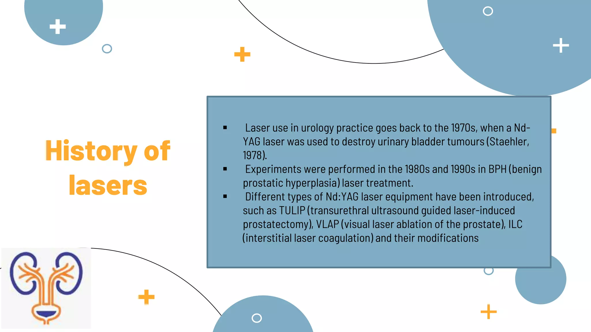  Laser use in urology practice goes back to the 1970s, when a Nd-
YAG laser was used to destroy urinary bladder tumours (Staehler,
1978).
 Experiments were performed in the 1980s and 1990s in BPH (benign
prostatic hyperplasia) laser treatment.
 Different types of Nd:YAG laser equipment have been introduced,
such as TULIP (transurethral ultrasound guided laser-induced
prostatectomy), VLAP (visual laser ablation of the prostate), ILC
(interstitial laser coagulation) and their modifications
History of
lasers
 