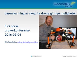 Laserskanning av skog fra drone gir nye muligheter
Esri norsk
brukerkonferanse
2016-02-04
Erik Sundheim, erik.sundheim@geomatikk.no
www.geomatikk-survey.no
Dronefilm: http://youtu.be/NzeUnLqQMkc
Copyright (C) Geomatikk Survey AS
 