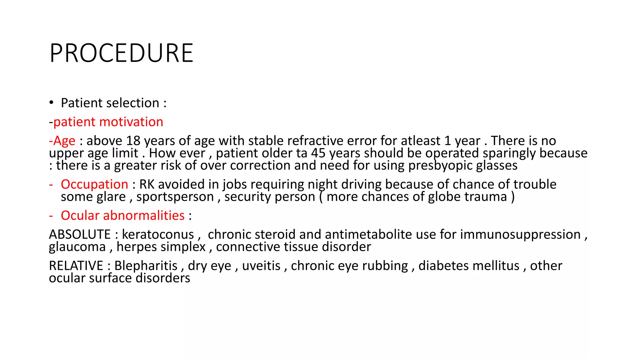 PROCEDURE
• Patient selection :
-patient motivation
-Age : above 18 years of age with stable refractive error for atleast 1 year . There is no
upper age limit . How ever , patient older ta 45 years should be operated sparingly because
: there is a greater risk of over correction and need for using presbyopic glasses
- Occupation : RK avoided in jobs requiring night driving because of chance of trouble
some glare , sportsperson , security person ( more chances of globe trauma )
- Ocular abnormalities :
ABSOLUTE : keratoconus , chronic steroid and antimetabolite use for immunosuppression ,
glaucoma , herpes simplex , connective tissue disorder
RELATIVE : Blepharitis , dry eye , uveitis , chronic eye rubbing , diabetes mellitus , other
ocular surface disorders
 