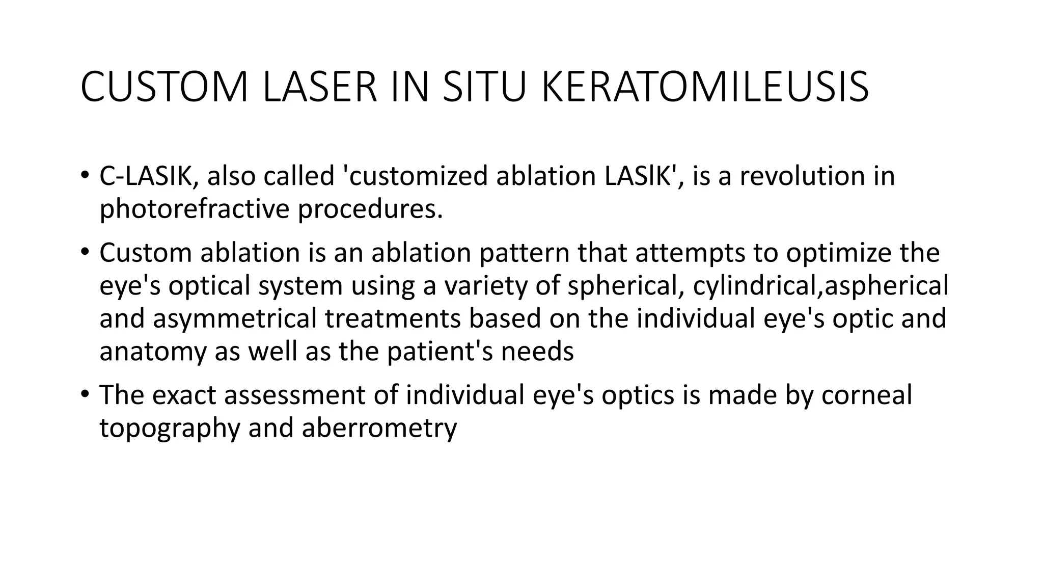 CUSTOM LASER IN SITU KERATOMILEUSIS
• C-LASIK, also called 'customized ablation LASlK', is a revolution in
photorefractive procedures.
• Custom ablation is an ablation pattern that attempts to optimize the
eye's optical system using a variety of spherical, cylindrical,aspherical
and asymmetrical treatments based on the individual eye's optic and
anatomy as well as the patient's needs
• The exact assessment of individual eye's optics is made by corneal
topography and aberrometry
 