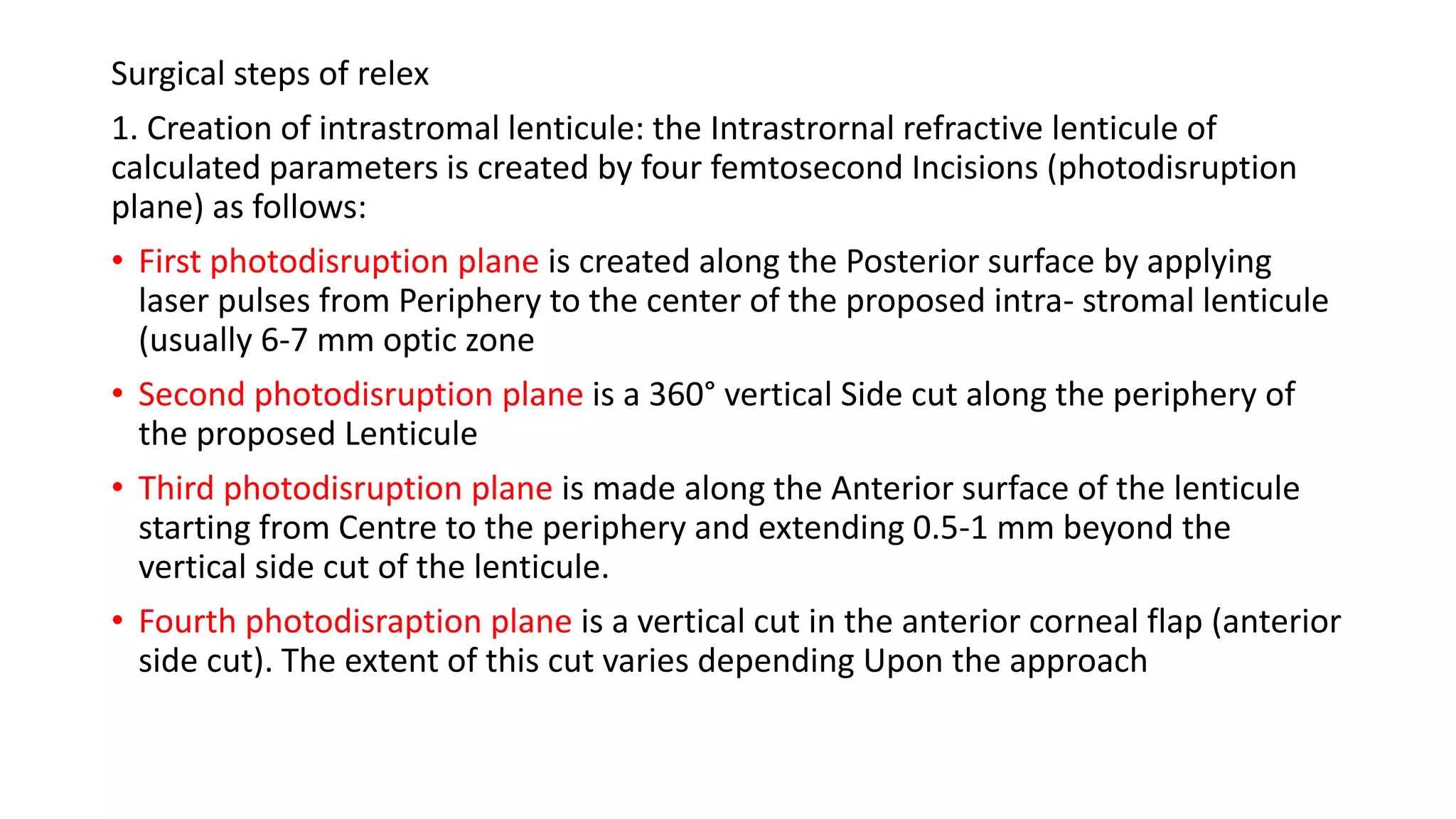 Surgical steps of relex
1. Creation of intrastromal lenticule: the Intrastrornal refractive lenticule of
calculated parameters is created by four femtosecond Incisions (photodisruption
plane) as follows:
• First photodisruption plane is created along the Posterior surface by applying
laser pulses from Periphery to the center of the proposed intra- stromal lenticule
(usually 6-7 mm optic zone
• Second photodisruption plane is a 360° vertical Side cut along the periphery of
the proposed Lenticule
• Third photodisruption plane is made along the Anterior surface of the lenticule
starting from Centre to the periphery and extending 0.5-1 mm beyond the
vertical side cut of the lenticule.
• Fourth photodisraption plane is a vertical cut in the anterior corneal flap (anterior
side cut). The extent of this cut varies depending Upon the approach
 