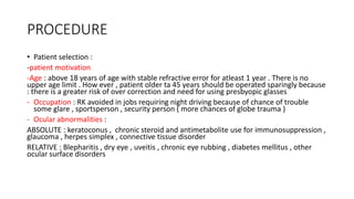 PROCEDURE
• Patient selection :
-patient motivation
-Age : above 18 years of age with stable refractive error for atleast 1 year . There is no
upper age limit . How ever , patient older ta 45 years should be operated sparingly because
: there is a greater risk of over correction and need for using presbyopic glasses
- Occupation : RK avoided in jobs requiring night driving because of chance of trouble
some glare , sportsperson , security person ( more chances of globe trauma )
- Ocular abnormalities :
ABSOLUTE : keratoconus , chronic steroid and antimetabolite use for immunosuppression ,
glaucoma , herpes simplex , connective tissue disorder
RELATIVE : Blepharitis , dry eye , uveitis , chronic eye rubbing , diabetes mellitus , other
ocular surface disorders
 