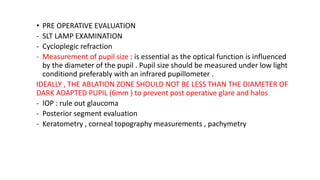 • PRE OPERATIVE EVALUATION
- SLT LAMP EXAMINATION
- Cycloplegic refraction
- Measurement of pupil size : is essential as the optical function is influenced
by the diameter of the pupil . Pupil size should be measured under low light
conditiond preferably with an infrared pupillometer .
IDEALLY , THE ABLATION ZONE SHOULD NOT BE LESS THAN THE DIAMETER OF
DARK ADAPTED PUPIL (6mm ) to prevent post operative glare and halos
- IOP : rule out glaucoma
- Posterior segment evaluation
- Keratometry , corneal topography measurements , pachymetry
 