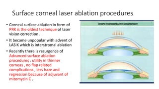 Surface corneal laser ablation procedures
• Corneal surface ablation in form of
PRK is the oldest technique of laser
vision correction .
• It became unpopular with advent of
LASIK which is interstromal ablation
• Recently there is resurgence of
Advanced surface ablation
procedures : utility in thinner
corneas , no flap related
complications , less haze and
regression because of adjuvant of
mitomycin C .
 