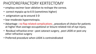 PHOTOREFRACTORY KERTECTOMY
• employs excimer laser ablation to reshape the cornea.
• correct myopia up to 6 D (sometimes higher)
• astigmatism up to around 3 D
• low–moderate hypermetropia.
• Advantage : no flap related complications , procedure of choice for patients
at higher than average occupational or leisure-related risk of eye injury.
• Residual refractive error : post cataract surgery , post LASIK or post any
other refractive surgery
• Preferred procedure when LASIK is contraindicated
 