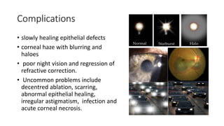 Complications
• slowly healing epithelial defects
• corneal haze with blurring and
haloes
• poor night vision and regression of
refractive correction.
• Uncommon problems include
decentred ablation, scarring,
abnormal epithelial healing,
irregular astigmatism, infection and
acute corneal necrosis.
 