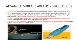 ADVANCED SURFACE ABLATION PROCEDURES
• Advanced PRK : Epithelium is removed mechanically with a beaver knife or a spatula or specialized brush
• LASEK : Epithelium flap is created with help of alcohol . A pre-incision is made with micro trephine . 30%
alcohol is applied for 20 sec . The alcohol is absorbed with a merocele sponge . Excess alcohol is irrigated
away with BSS . Flap is raised and repositioned / removed at the end of surgery .
• Epi-LasiK : Epithelial flap is created with the help of a blunt epi keratome and repositioned at the end of
surgery . Preferred over LASEK as avoids toxic effects from alcohol .
• Transepithelial PRK :Epithelium is removed by the laser in Photoablative de-epithelialization mode followed
by laser reshaping the stroma in PRK mode
Epi-lasik
 