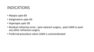 INDICATIONS
• Myopia upto 6D
• Astigmatism upto 4D
• Hyperopia upto 3D
• Residual refractive error : post cataract surgery , post LASIK or post
any other refractive surgery
• Preferred procedure when LASIK is contraindicated
 