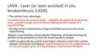 LASIK : Laser (or laser-assisted) in situ
keratomileusis (LASIK)
• The excimer laser advantage :
can ablate tissue to a precise depth , negligible disruption of surrounding
areas ,used to reshape corneal stroma exposed by the creation of a
superficial flap;
• the flap remains attached by a hinge to facilitate accurate and secure
repositioning.
Myopia is corrected by central ablative flattening, and hypermetropia by
ablation of the periphery so that the centre becomes steeper.
• LASIK can generally be used to treat higher refractive errors than surface
ablation techniques (see below): hypermetropia up to 4 D, astigmatism up
to 5 D and myopia up to 12 D depending on initial corneal thickness.
 