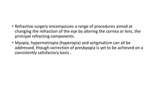 • Refractive surgery encompasses a range of procedures aimed at
changing the refraction of the eye by altering the cornea or lens, the
principal refracting components.
• Myopia, hypermetropia (hyperopia) and astigmatism can all be
addressed, though correction of presbyopia is yet to be achieved on a
consistently satisfactory basis .
 