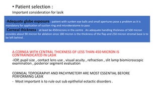 • Patient selection :
Important consideration for lasik
A CORNEA WITH CENTRAL THICKNESS OF LESS THAN 450 MICRON IS
CONTRAINDICATED IN LASIK
-IOP, pupil size , contact lens use , visual acuity , refraction , slit lamp biomicroscopic
examination , posterior segment evaluation
CORNEAL TOPOGRAPHY AND PACHYMETERY ARE MOST ESSENTIAL BEFORE
PERFORMING LASIK
- Most important is to rule out sub epithelial ectactic disorders .
-Adequate globe exposure : patient with sunken eye balls and small apertures pose a problem as it is
mandatory for application of suction ring and microkeratome to pass
-Corneal thickness : at least be 450microns in the centre . An adequate handling thickness of 500 micron
provides about 90 micron for ablation since 180 micron is the thickness of the flap and 250 micron stromal base is to
be left behind .
 